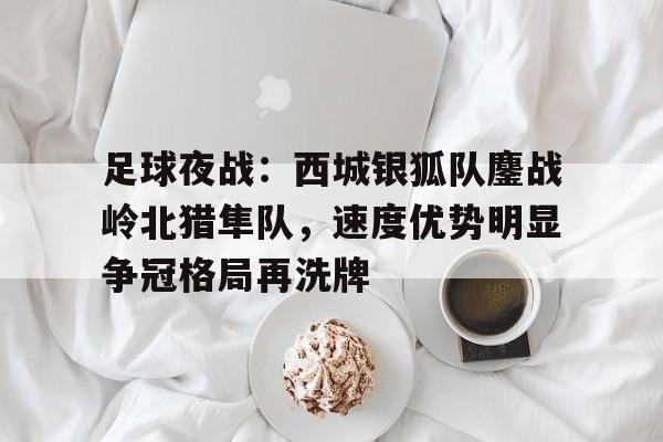 足球夜战：西城银狐队鏖战岭北猎隼队，速度优势明显争冠格局再洗牌